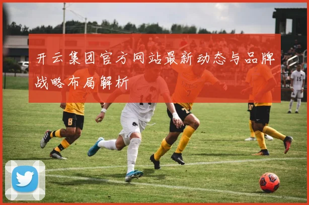开云集团官方网站最新动态与品牌战略布局解析